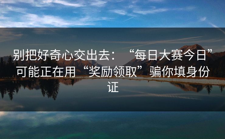 别把好奇心交出去：“每日大赛今日”可能正在用“奖励领取”骗你填身份证