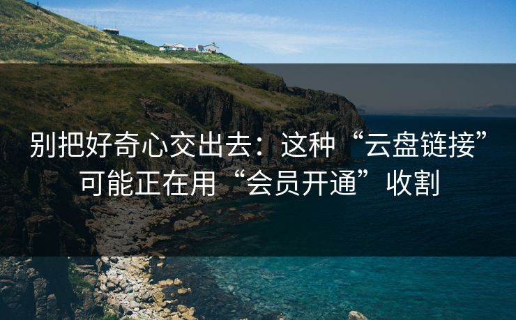 别把好奇心交出去：这种“云盘链接”可能正在用“会员开通”收割