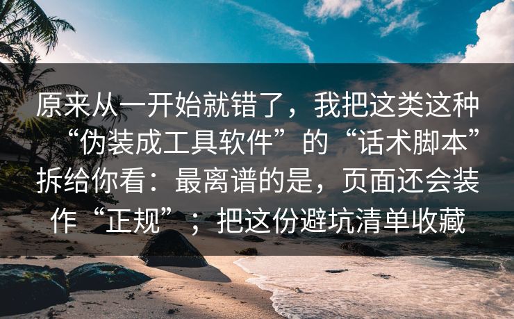 原来从一开始就错了，我把这类这种“伪装成工具软件”的“话术脚本”拆给你看：最离谱的是，页面还会装作“正规”；把这份避坑清单收藏