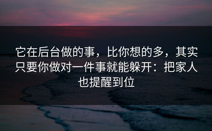 它在后台做的事，比你想的多，其实只要你做对一件事就能躲开：把家人也提醒到位