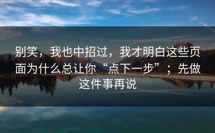 别笑,我也中招过,我才明白这些页面为什么总让你“点下一步”;先做这件事再说 别笑,我也中招过,我才明白这些页面为什么总让你“点下一步”;先做这件事再说
