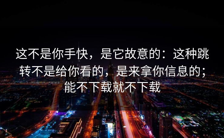 这不是你手快,是它故意的:这种跳转不是给你看的,是来拿你信息的;能不下载就不下载 这不是你手快,是它故意的:这种跳转不是给你看的,是来拿你信息的;能不下载就不下载