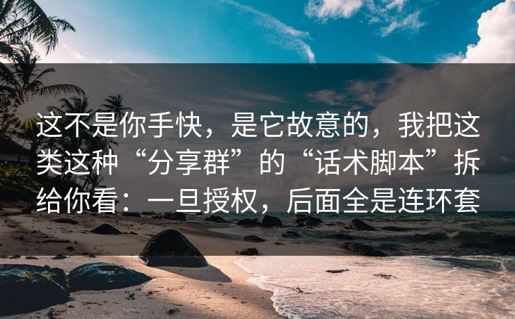这不是你手快,是它故意的,我把这类这种“分享群”的“话术脚本”拆给你看:一旦授权,后面全是连环套 这不是你手快,是它故意的,我把这类这种“分享群”的“话术脚本”拆给你看:一旦授权,后面全是连环套