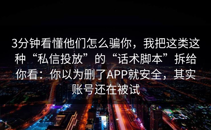 3分钟看懂他们怎么骗你，我把这类这种“私信投放”的“话术脚本”拆给你看：你以为删了APP就安全，其实账号还在被试