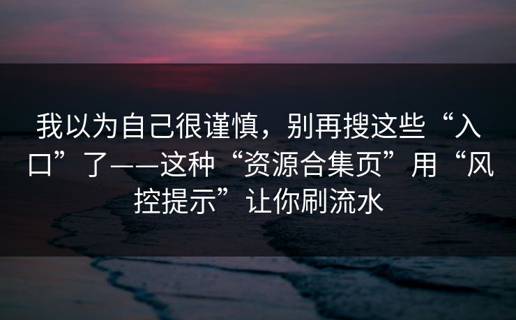 我以为自己很谨慎,别再搜这些“入口”了——这种“资源合集页”用“风控提示”让你刷流水 我以为自己很谨慎,别再搜这些“入口”了——这种“资源合集页”用“风控提示”让你刷流水