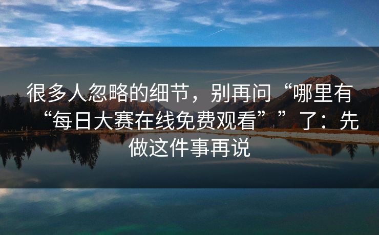 很多人忽略的细节，别再问“哪里有“每日大赛在线免费观看””了：先做这件事再说