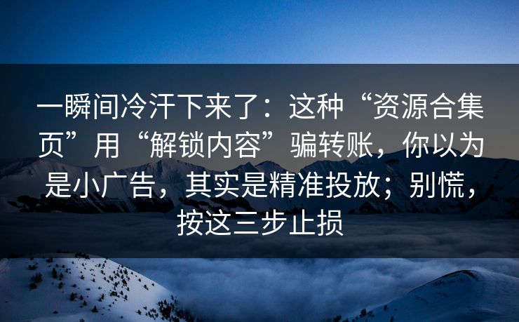 一瞬间冷汗下来了:这种“资源合集页”用“解锁内容”骗转账,你以为是小广告,其实是精准投放;别慌,按这三步止损 一瞬间冷汗下来了:这种“资源合集页”用“解锁内容”骗转账,你以为是小广告,其实是精准投放;别慌,按这三步止损