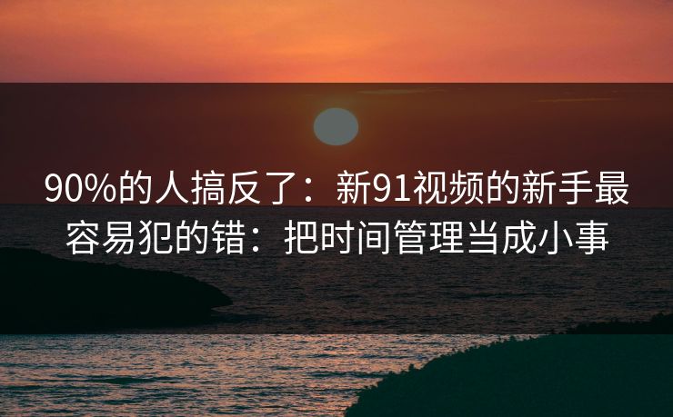 90%的人搞反了:新91视频的新手最容易犯的错:把时间管理当成小事 90%的人搞反了:新91视频的新手最容易犯的错:把时间管理当成小事