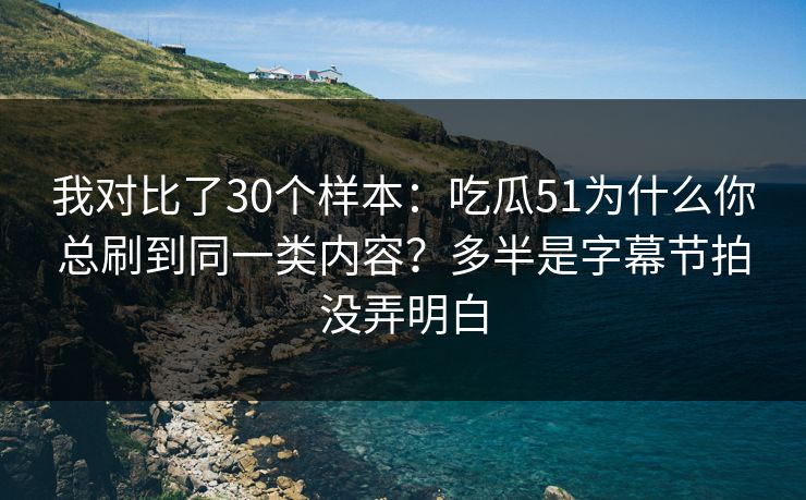 我对比了30个样本：吃瓜51为什么你总刷到同一类内容？多半是字幕节拍没弄明白