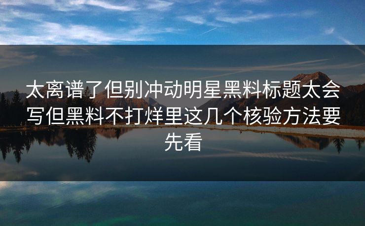 太离谱了但别冲动明星黑料标题太会写但黑料不打烊里这几个核验方法要先看