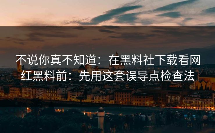 不说你真不知道:在黑料社下载看网红黑料前:先用这套误导点检查法