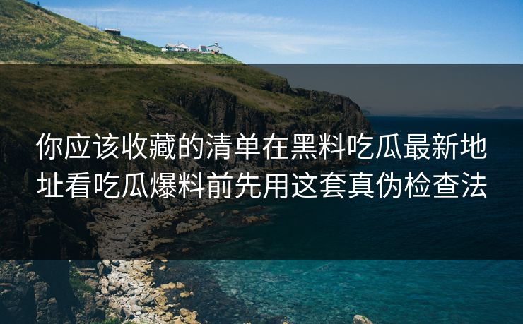 你应该收藏的清单在黑料吃瓜最新地址看吃瓜爆料前先用这套真伪检查法
