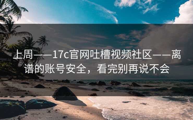 上周——17c官网吐槽视频社区——离谱的账号安全,看完别再说不会